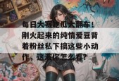 每日大赛吃瓜大翻车！刚火起来的纯情爱豆背着粉丝私下搞这些小动作，这波你怎么看？