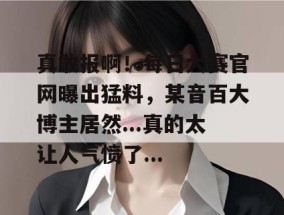 真敢报啊！每日大赛官网曝出猛料，某音百大博主居然...真的太让人气愤了...