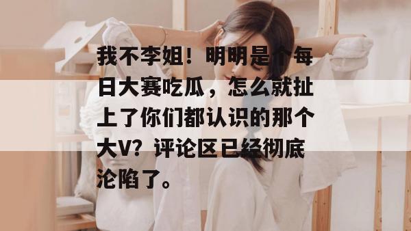 我不李姐！明明是个每日大赛吃瓜，怎么就扯上了你们都认识的那个大V？评论区已经彻底沦陷了。  第1张