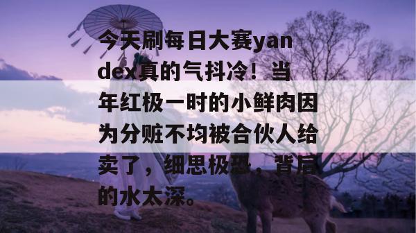 今天刷每日大赛yandex真的气抖冷!当年红极一时的小鲜肉因为分赃不均被合伙人给卖了,细思极恐,背后的水太深。 第1张 今天刷每日大赛yandex真的气抖冷!当年红极一时的小鲜肉因为分赃不均被合伙人给卖了,细思极恐,背后的水太深。 第1张