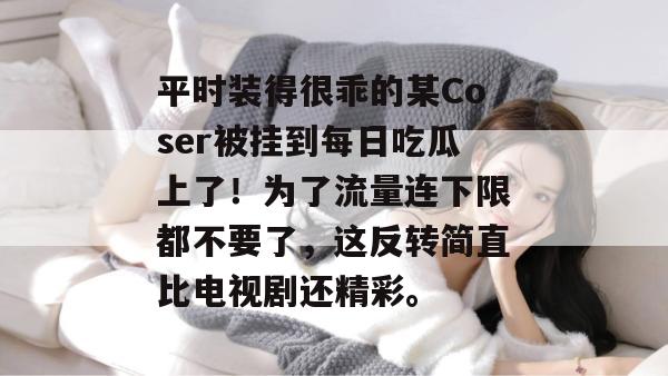 平时装得很乖的某Coser被挂到每日吃瓜上了!为了流量连下限都不要了,这反转简直比电视剧还精彩。 第1张 平时装得很乖的某Coser被挂到每日吃瓜上了!为了流量连下限都不要了,这反转简直比电视剧还精彩。 第1张