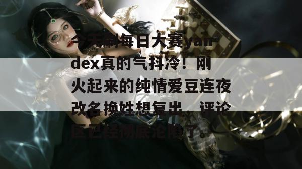 今天刷每日大赛yandex真的气抖冷!刚火起来的纯情爱豆连夜改名换姓想复出,评论区已经彻底沦陷了。 第1张 今天刷每日大赛yandex真的气抖冷!刚火起来的纯情爱豆连夜改名换姓想复出,评论区已经彻底沦陷了。 第1张